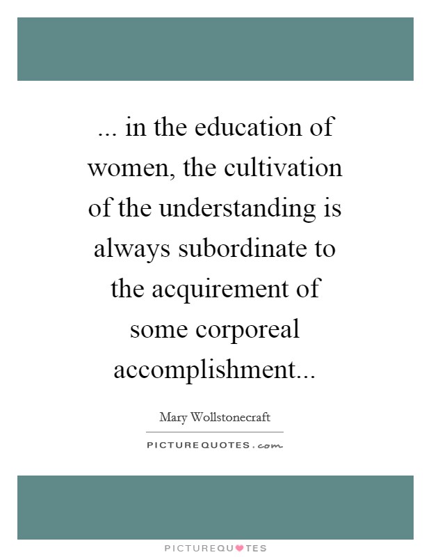... in the education of women, the cultivation of the understanding is always subordinate to the acquirement of some corporeal accomplishment Picture Quote #1