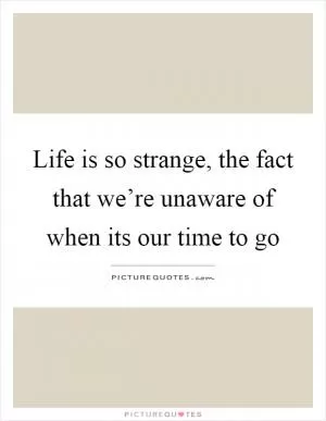 Life is so strange, the fact that we’re unaware of when its our time to go Picture Quote #1