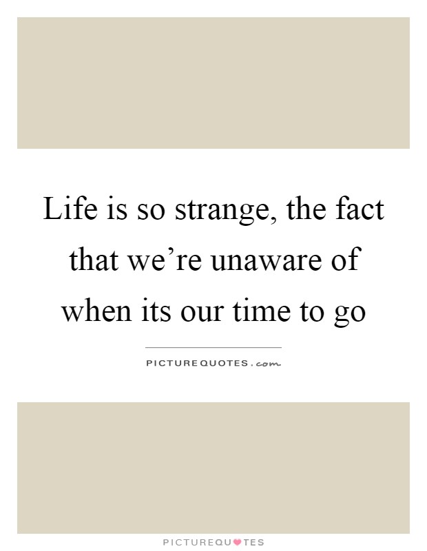 Life is so strange, the fact that we're unaware of when its our time to go Picture Quote #1