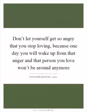 Don’t let yourself get so angry that you stop loving, because one day you will wake up from that anger and that person you love won’t be around anymore Picture Quote #1