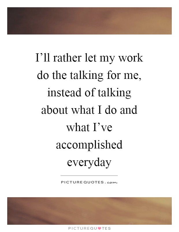 I'll rather let my work do the talking for me, instead of talking about what I do and what I've accomplished everyday Picture Quote #1