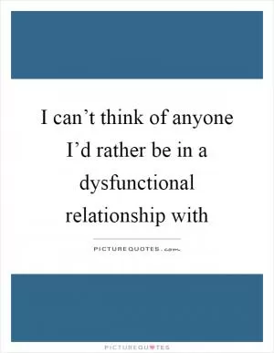 I can’t think of anyone I’d rather be in a dysfunctional relationship with Picture Quote #1