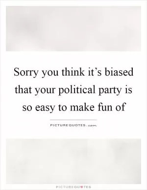 Sorry you think it’s biased that your political party is so easy to make fun of Picture Quote #1