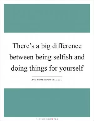 There’s a big difference between being selfish and doing things for yourself Picture Quote #1