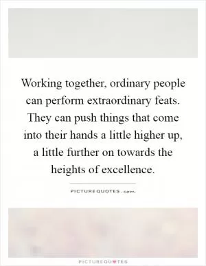 Working together, ordinary people can perform extraordinary feats. They can push things that come into their hands a little higher up, a little further on towards the heights of excellence Picture Quote #1