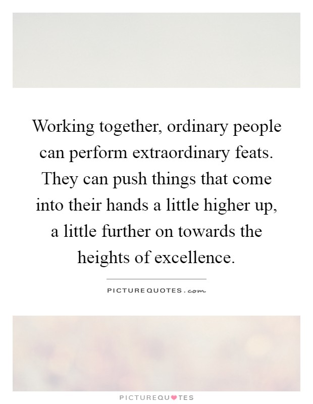 Working together, ordinary people can perform extraordinary feats. They can push things that come into their hands a little higher up, a little further on towards the heights of excellence Picture Quote #1