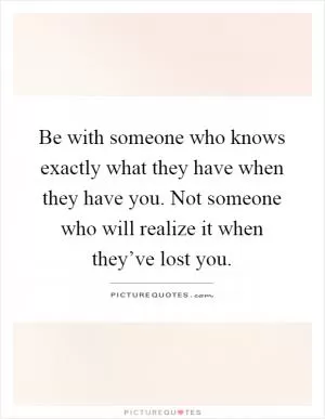Be with someone who knows exactly what they have when they have you. Not someone who will realize it when they’ve lost you Picture Quote #1