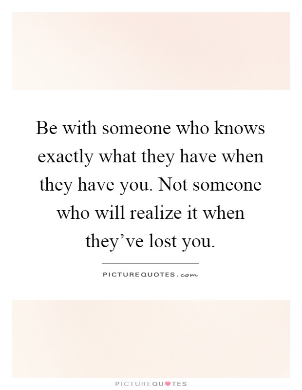 Be with someone who knows exactly what they have when they have you. Not someone who will realize it when they've lost you Picture Quote #1