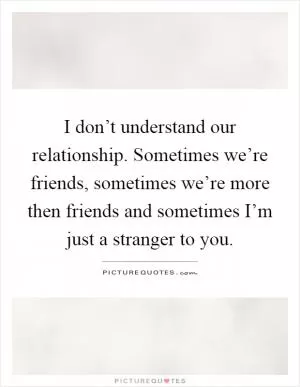 I don’t understand our relationship. Sometimes we’re friends, sometimes we’re more then friends and sometimes I’m just a stranger to you Picture Quote #1
