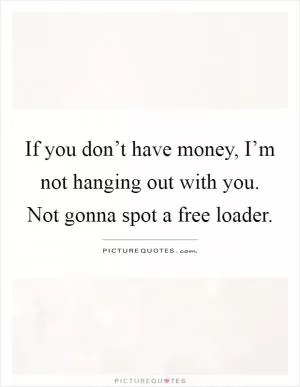 If you don’t have money, I’m not hanging out with you. Not gonna spot a free loader Picture Quote #1