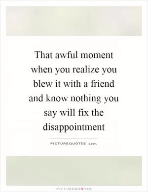 That awful moment when you realize you blew it with a friend and know nothing you say will fix the disappointment Picture Quote #1