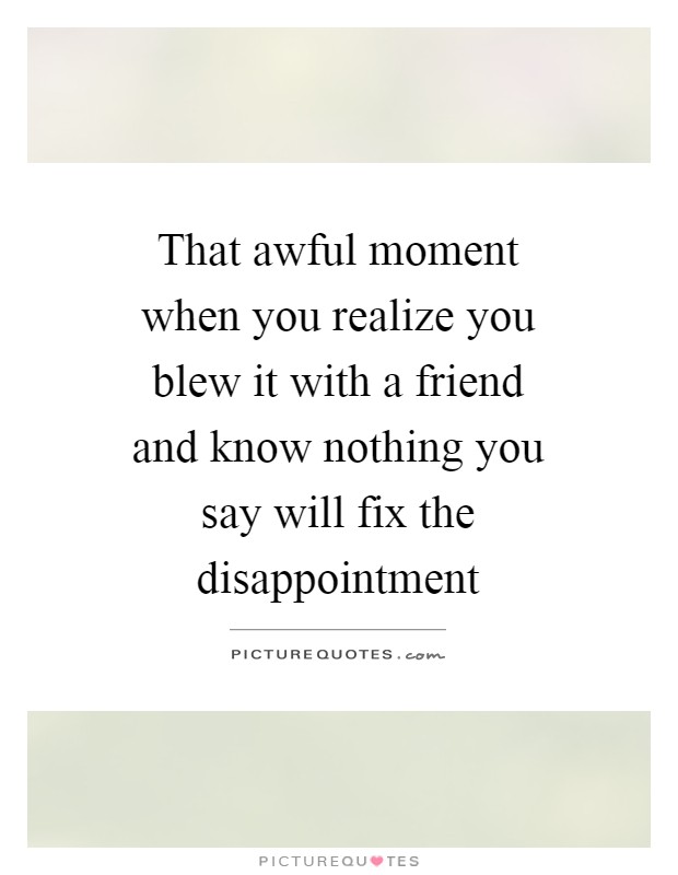 That awful moment when you realize you blew it with a friend and know nothing you say will fix the disappointment Picture Quote #1