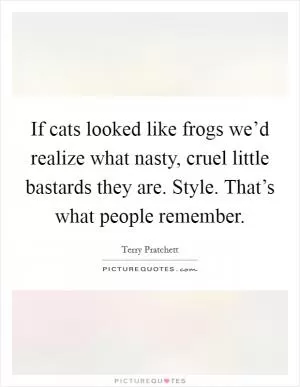 If cats looked like frogs we’d realize what nasty, cruel little bastards they are. Style. That’s what people remember Picture Quote #1