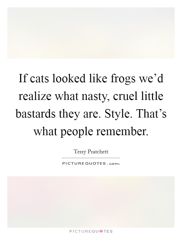 If cats looked like frogs we'd realize what nasty, cruel little bastards they are. Style. That's what people remember Picture Quote #1