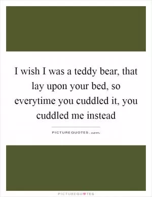 I wish I was a teddy bear, that lay upon your bed, so everytime you cuddled it, you cuddled me instead Picture Quote #1