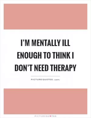 I’m mentally ill enough to think I don’t need therapy Picture Quote #1