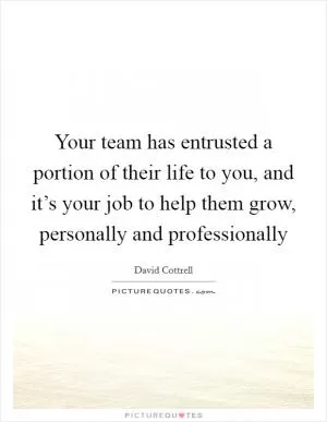 Your team has entrusted a portion of their life to you, and it’s your job to help them grow, personally and professionally Picture Quote #1