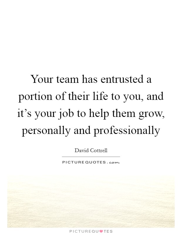 Your team has entrusted a portion of their life to you, and it's your job to help them grow, personally and professionally Picture Quote #1