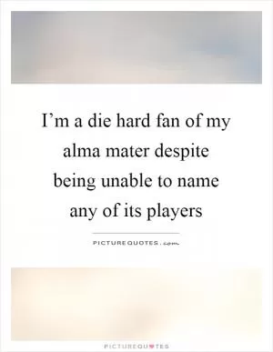 I’m a die hard fan of my alma mater despite being unable to name any of its players Picture Quote #1