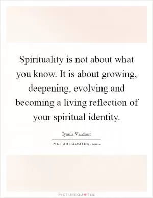 Spirituality is not about what you know. It is about growing, deepening, evolving and becoming a living reflection of your spiritual identity Picture Quote #1