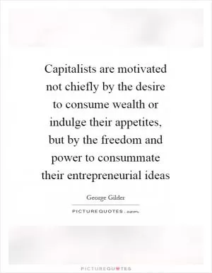 Capitalists are motivated not chiefly by the desire to consume wealth or indulge their appetites, but by the freedom and power to consummate their entrepreneurial ideas Picture Quote #1