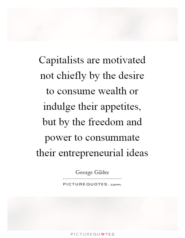 Capitalists are motivated not chiefly by the desire to consume wealth or indulge their appetites, but by the freedom and power to consummate their entrepreneurial ideas Picture Quote #1