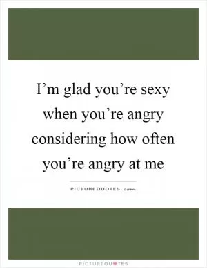 I’m glad you’re sexy when you’re angry considering how often you’re angry at me Picture Quote #1