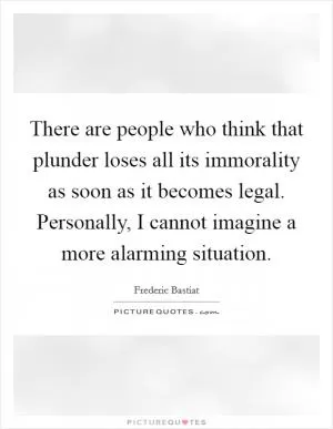 There are people who think that plunder loses all its immorality as soon as it becomes legal. Personally, I cannot imagine a more alarming situation Picture Quote #1