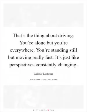 That’s the thing about driving: You’re alone but you’re everywhere. You’re standing still but moving really fast. It’s just like perspectives constantly changing Picture Quote #1