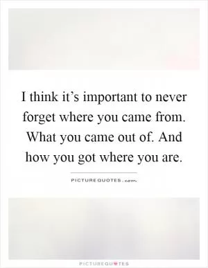 I think it’s important to never forget where you came from. What you came out of. And how you got where you are Picture Quote #1