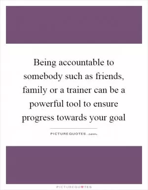 Being accountable to somebody such as friends, family or a trainer can be a powerful tool to ensure progress towards your goal Picture Quote #1