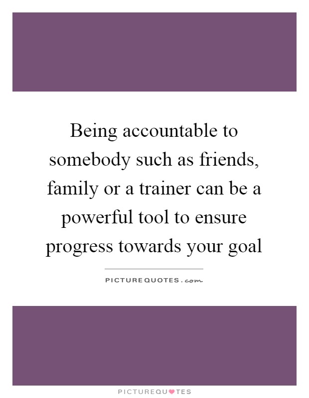 Being accountable to somebody such as friends, family or a trainer can be a powerful tool to ensure progress towards your goal Picture Quote #1