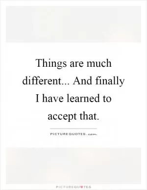 Things are much different... And finally I have learned to accept that Picture Quote #1