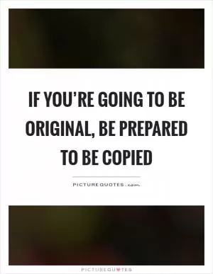 If you’re going to be original, be prepared to be copied Picture Quote #1