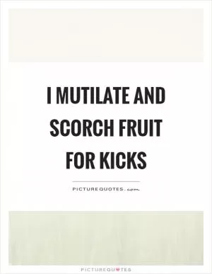 I mutilate and scorch fruit for kicks Picture Quote #1