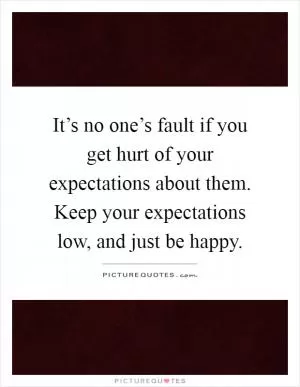 It’s no one’s fault if you get hurt of your expectations about them. Keep your expectations low, and just be happy Picture Quote #1