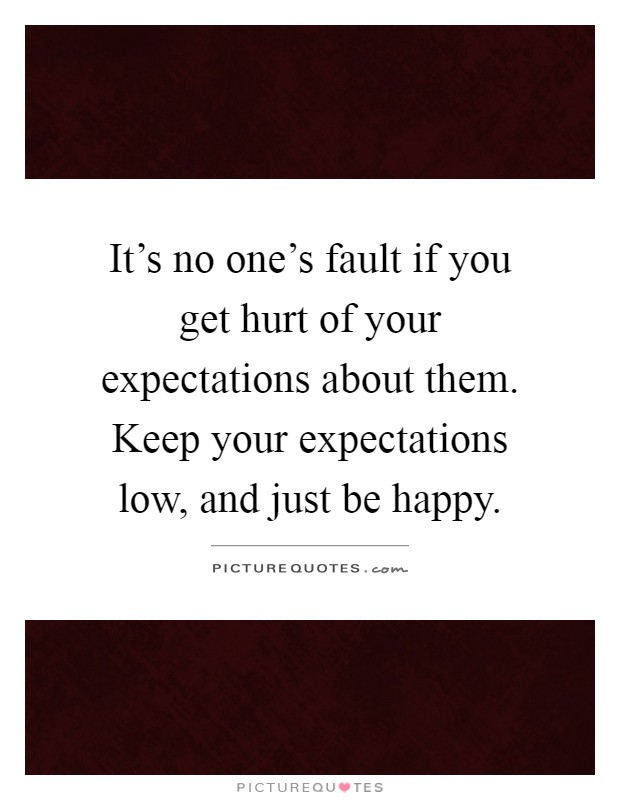 It's no one's fault if you get hurt of your expectations about them. Keep your expectations low, and just be happy Picture Quote #1