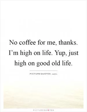 No coffee for me, thanks. I’m high on life. Yup, just high on good old life Picture Quote #1