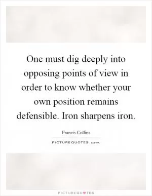 One must dig deeply into opposing points of view in order to know whether your own position remains defensible. Iron sharpens iron Picture Quote #1