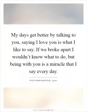 My days get better by talking to you, saying I love you is what I like to say. If we broke apart I wouldn’t know what to do, but being with you is a miracle that I say every day Picture Quote #1