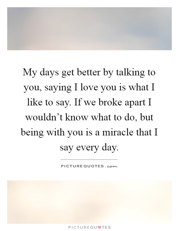 My days get better by talking to you, saying I love you is what I like to say. If we broke apart I wouldn't know what to do, but being with you is a miracle that I say every day Picture Quote #1