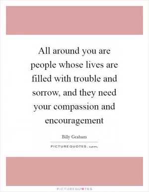 All around you are people whose lives are filled with trouble and sorrow, and they need your compassion and encouragement Picture Quote #1