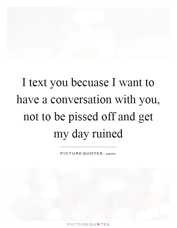 I text you becuase I want to have a conversation with you, not to be pissed off and get my day ruined Picture Quote #1