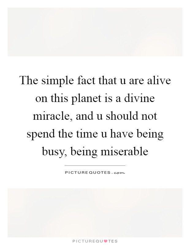 The simple fact that u are alive on this planet is a divine miracle, and u should not spend the time u have being busy, being miserable Picture Quote #1