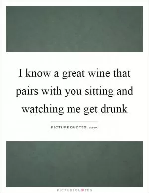 I know a great wine that pairs with you sitting and watching me get drunk Picture Quote #1