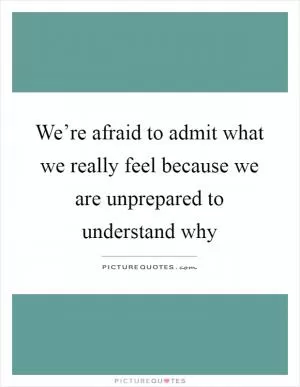 We’re afraid to admit what we really feel because we are unprepared to understand why Picture Quote #1