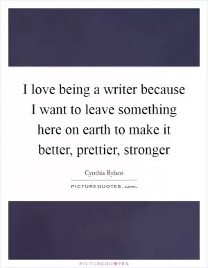 I love being a writer because I want to leave something here on earth to make it better, prettier, stronger Picture Quote #1