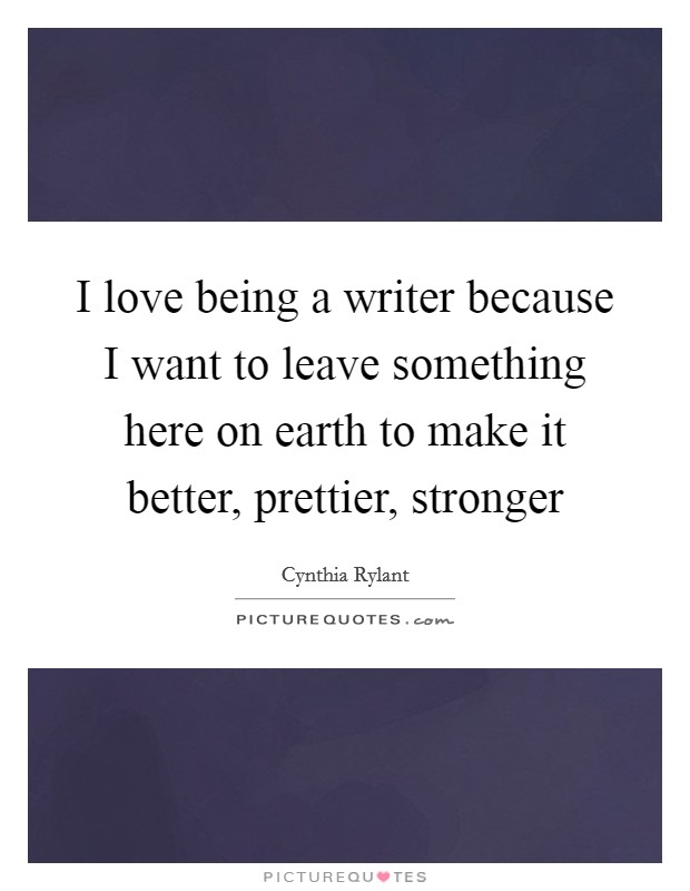 I love being a writer because I want to leave something here on earth to make it better, prettier, stronger Picture Quote #1