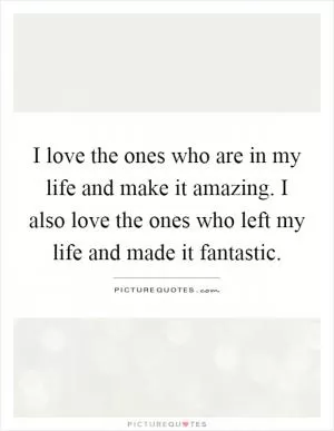 I love the ones who are in my life and make it amazing. I also love the ones who left my life and made it fantastic Picture Quote #1