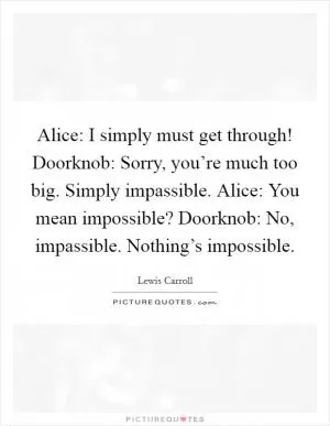 Alice: I simply must get through! Doorknob: Sorry, you’re much too big. Simply impassible. Alice: You mean impossible? Doorknob: No, impassible. Nothing’s impossible Picture Quote #1